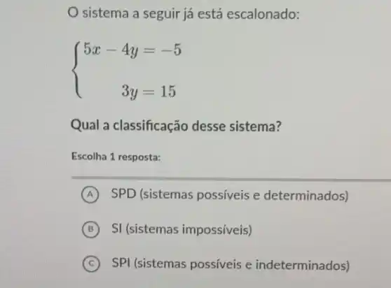 sistema a seguir já está escalonado:
 ) 5x-4y&=-5 3y&=15 
Qual a classificação desse sistema?
Escolha 1 resposta:
A SPD (sistemas possíveis e determinados)
B SI (sistemas impossíveis)
C SPI (sistemas possíveis e indeterminados) (C)