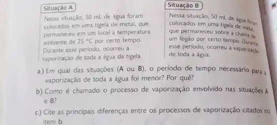 Situação B
Nessa situação, 50 mL de água foram
colocados em uma tigela de metal , que
permaneceu em um local à temperatura
ambiente de 25^circ C por certo tempo.
Durante esse periodo, ocorreu a
vaporização de toda a água da tigela.
Nessa situação, 50 tigede água foram
colocados em uma tigela de metal,
que permaneceu sobre a chama de
um fogão por certo tempo
esse período ocorreu a vaporização
de toda a água.
a) Em qual das situações (A ou B), o período de tempo necessário para a
vaporização de toda a água foi menor? Por quê?
b) Como é chamado o processo de vaporização envolvido nas situações A
e B?
c) Cite as principais diferenças entre os processos de vaporização citados no
item b.
Situação A