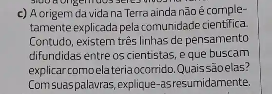 Sluo a origentuos
c) A origem da vida na Terra ainda não é comple-
tamente explicada pela comunidade cientifica.
Contudo, existem tres linhas de pensamento
difundidas entre os cientistas, e que buscam
explicar como elateriaocorrido.Quais são elas?
Comsuaspalauras , explique-as resumidamente.