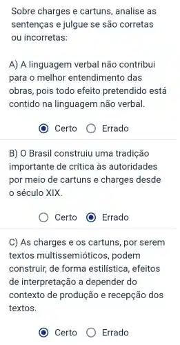 Sobre charges e cartuns , analise as
sentenças e julgue se são corretas
ou incorretas:
A) A linguagem verbal não contribui
para o melhor entendimento das
obras, pois todo efeito pretendido está
contido na linguagem não verbal.
Certo
Errado
B) O Brasil construiu uma tradição
importante de crítica às autoridades
por meio de cartuns e charges desde
século XIX.
Certo
C) As charges e os cartuns , por serem
textos multissemióticos , podem
construir,de forma estilística , efeitos
de interpretação a depender do
contexto de produção e recepção dos
textos.
Certo
Errado
(1) Errado