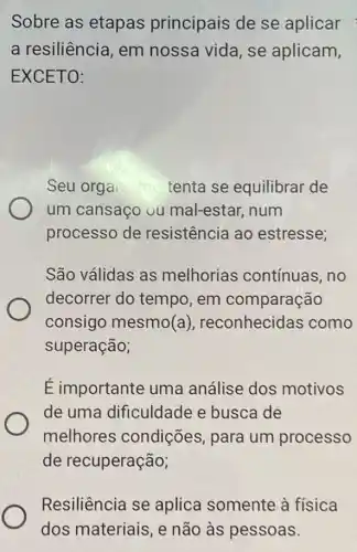 Sobre as etapas principais de se aplicar
a resiliência, em nossa vida, se aplicam,
EXCETO:
Seu orgai into tenta se equilibrar de
um cansaço ou mal-estar, num
processo de resistência ao estresse;
São válidas as melhorias contínuas, no
decorrer do tempo, em comparação
consigo mesmo(a), reconhecidas como
superação;
É importante uma análise dos motivos
de uma dificuldade e busca de
melhores condições, para um processo
de recuperação;
Resiliência se aplica somente à fisica
dos materiais, e não às pessoas.