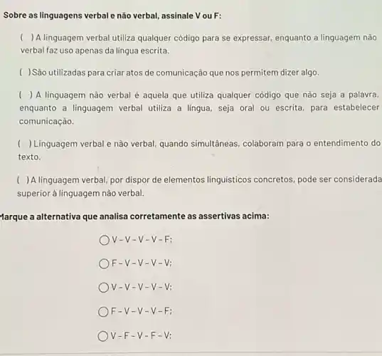 Sobre as linguagens verbale não verbal, assinale V ouF:
() A linguagem verbal utiliza qualquer código para se expressar, enquanto a linguagem não
verbal faz uso apenas da lingua escrita.
( ) Sào utilizadas para criar atos de comunicação que nos permitem dizer algo.
( ) () A linguagem não verbal é aquela que utiliza qualquer código que nào seja a palavra,
enquanto a linguagem verbal utiliza a lingua, seja oral ou escrita, para estabelecer
comunicação.
() Linguagem verbal e nào verbal quando simultâneas, colaboram para o entendimento do
texto.
( ) A linguagem verbal, por dispor de elementos linguisticos concretos, pode ser considerada
superior à linguagem nào verbal.
Marque a alternativa que analisa corretamente as assertivas acima:
v -V-V -V-F:
F-V-v-v-V:
V-V-V-V-V:
F-V-v-v-F:
V-F-V-F-V: