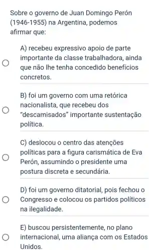 Sobre o governo de Juan Domingo Perón
(1946-1955) na Argentina , podemos
afirmar que:
A) recebeu expressivo apoio de parte
importante da classe trabalhadora , ainda
que não lhe tenha concedido beneficios
concretos.
__
B) foi um governo com uma retórica
nacionalista , que recebeu dos
"descamisados "importante sustentação
política.
__
C) deslocou o centro das atenções
políticas para a figura carismática de Eva
Perón , assumindo o presidente uma
postura discreta e secundária.
__
D) foi um governo ditatorial pois fechou o
Congresso e colocou os partidos políticos
na ilegalidade.
__
E) buscou persistentemente , no plano
internacional , uma aliança com os Estados
Unidos.