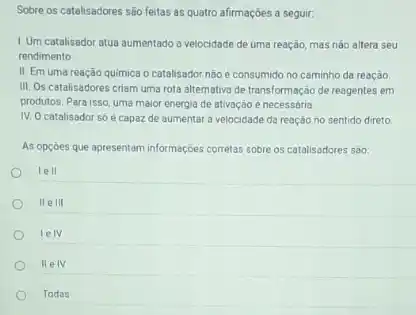 Sobre os catalisadores são feitas as quatro afirmaçbes a seguir:
1. Um catalisador atua aumentado a velocidade de uma reação, mas nào altera seu
rendimento
III. Os catalisadores criam uma rota alternativa de transformação de reagentes em
produtos. Para isso, uma maior energia de ativação e necessária.
IV. O catalisador só é capaz de aumentar a velocidade da reaçác no sentido direto
As opçóes que apresentam informações corretas sobre os catalisadores são
lell
IIe III
lelv
II e IV
Todas