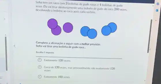 Sofia tem um saco com 3 bolinhas de gude roxas e 4 bolinhas de gude azuis. Ela vai tirar aleatoriamente uma bolinha de gude do saco 280 vezes, devolvendo a bolinha ao saco após cada sorteio.
Complete a afirmação a seguir com a melhor previsão. Sofia vai tirar uma bolinha de gude roxa...
Escolha 1 resposta:
(A) Exatamente 120 vezes
(B) Cerca de 120 vezes, mas provavelmente não exatamente 120 vezes
(C) Exatamente 160 vezes