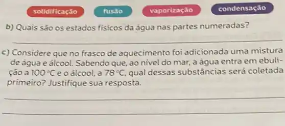 solidificação
b) Quais são os estados fisicos da ảgua nas partes numeradas?
__
c) Considere que no frasco de aquecimento foi adicionada uma mistura
de agua e alcool Sabendo que, ao nivel do mar, a água entra em ebuli-
ção a 100^circ C e o alcool, a 78^circ C. qual dessas substâncias será coletada
primeiro? Justifique sua resposta.
__
fusáo
vaporização
condensação