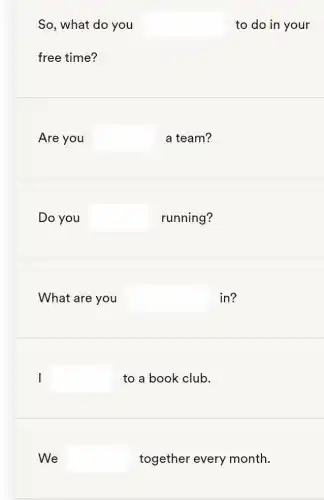 So, what do you square  to do in your
free time?
Are you square  a team?
Do you square  running?
What are you square  in?
I square  to a book club.
We square  together every month.