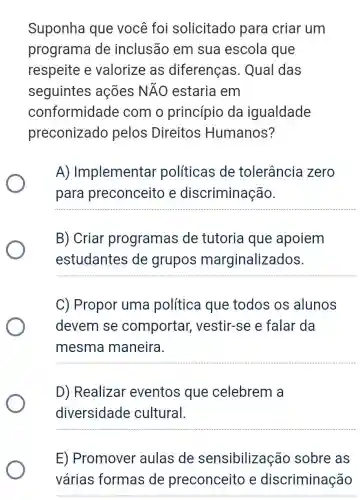 Suponha que você foi solicitado para criar um
programa de inclusão em sua escola que
respeite e valorize as diferenças . Qual das
seguintes ações Ntilde (A)O estaria em
conformidade : com o princípio da igualdade
preconizado pelos Direitos Humanos?
A)Implementar políticas de tolerância zero
para preconceito e discriminação.
__
B) Criar programas de tutoria que apoiem
estudantes de grupos marginalizados.
__
C) Propor uma política que todos os alunos
devem se comportar , vestir-se e falar da
mesma maneira.
__
D) Realizar eventos que celebrem a
diversidade cultural.
__
E) Promover aulas de sensibilização sobre as
várias formas de preconceito e discriminação