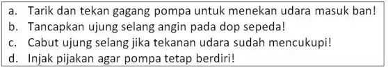 a. Tarik dan tekan gagang pompa untuk menekan udara masuk ban!
b. Tancapkar ujung selang angin pada dop sepeda!
c. Cabut ujung selang jika tekanan udara sudah mencukupi!
d. Injak pijakan agar pompa tetap berdiri!