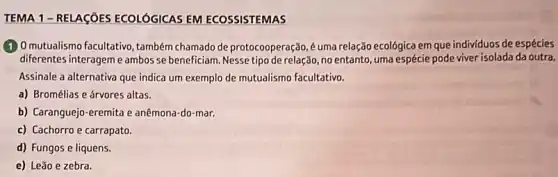 TEMA 1 -RELAGõES ECOLÓGICAS EM ECOSSISTEMAS
(1) Omutualismo facultativo , também chamado de protocooperação, é uma relação ecológica em que individuos de espécies
diferentes interageme ambos se beneficiam. Nesse tipo de relação, no entanto, uma espécie pode viver isolada da outra.
Assinale a alternativa que indica um exemplo de mutualismo facultativo.
a) Bromélias e árvores altas.
b) Caranguejo-eremita e anêmona-do-mar.
c) Cachorro e carrapato.
d) Fungos e liquens.
e) Leão e zebra.