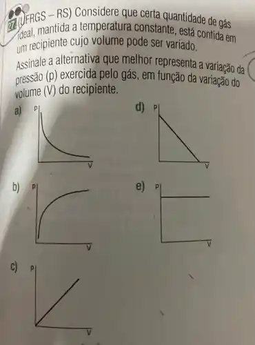 temperatura constantiantidade de gás
um recipiente cujo volume pode ser variado.
ideal, mantida cujo volume pode ser variado.........da em contida em
Assinale a alternativa que melhor representa a variação da
pressão (p) exercida pelo gás , em função da variaçãc do
volume (V) do recipiente.
a)
d)
b)
e)
C)