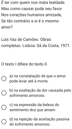 É ter com quem nos mata lealdade.
Mas como causar pode seu favor
Nos corações humanos amizade,
Se tão contrário a si é o mesmo
amor?
Luís Vaz de Camões. Obras
completas 3. Lisboa: Sá da Costa, 1971.
texto I difere do texto II
a) na constatação de que o amor
pode levar até à morte.
b) na exaltação da dor causada pelo
sofrimento amoroso.
c) na expressão da beleza do
sentimento dos que amam.
d) na rejeição da aceitação passiva
do sofrimento amoroso.