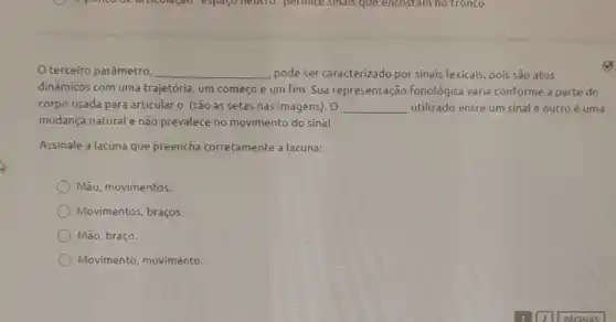 terceiro parâmetro __ pode ser caracterizado por sinais lexicais, pois são atos
dinâmicos com uma trajetória, um começo e um fim. Sua representação fonológica varia conforme a parte do
corpo usada para articular o (são as setas nas imagens). 0 __ utilizado entre um sinal e outro é uma
mudança natural e nǎo prevalece no movimento do sinal.
Assinale a lacuna que preencha corretamente a lacuna:
Mão, movimentos.
Movimentos, braços.
Mão, braço.
Movimento, movimento.