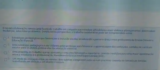 termo colaboração remete uma forma de trabalho em conjunto dificuldades reais planejamentos, desenvolver
mudanças, solucionar problemas Dentro dessa perspectiva, o trabalho colaborativo pode ser compreendido
A
Estratégias pedagógicas que favorecem a inclusão escolar envolvendo a parceria direta entre professores do Ensino Comume
Educação Especial.
B
Uma estratégia pedagógica a ser utilizada pelo professor para favorecer a aprendizagem dos conteúdos contidos no curriculo
escolar para os alunos públic alvo da educação especial.
c
Uma proposta do trabalho que se apresenta como uma ferramenta importante, criando condições para uma maior aproximação
entre o estudante e o profissional do Atendimento Educacional Especializado (AEE)
D Um modo de interação entre, no minimo, dois sujeitos comprometendo-se num processo conjunto de tomada de decisão.
trabalhando em direção a um objetivo comum.