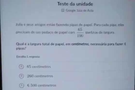 Teste da unidade
(1) Google Sala de Aula
Julia e seus amigos estão fazendo pipas de papel. Para cada pipa eles
precisam de um pedaço de papel com (65)/(100) metros de largura.
Qual é a largura total de papel, em centimetros, necessária para fazer 4
pipas?
Escolha 1 resposta:
A 65 centimetros
B 260 centimetros
C 6.500 centimetros