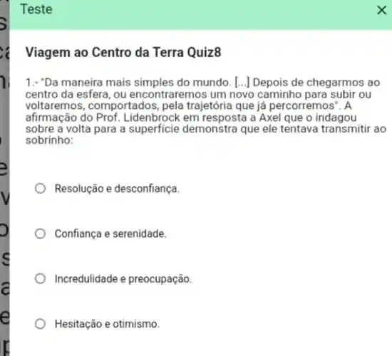 Teste
Viagem ao Centro da Terra Quiz8
1.-"Da maneira mais do mundo. [...] Depois de chegarmos ao
centro da esfera, ou encontraremos um novo caminho para subir ou
voltaremos, comportados pela trajetória que já percorremos ". A
afirmação do Prof Lidenbrock em resposta a Axel que o indagou
sobre a volta para a superficie demonstra que ele tentava transmitir ao
sobrinho:
Resolução e desconfiança
Confiança e serenidade.
Incredulidade e preocupação.
Hesitação e otimismo.