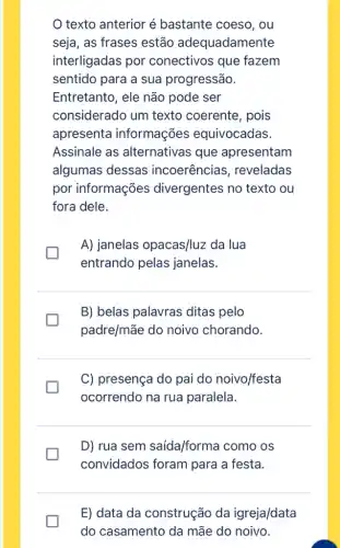 texto anterior é bastante coeso, ou
seja, as frases estão adequadamente
interligadas por conectivos que fazem
sentido para a sua progressão.
Entretanto, ele não pode ser
considerado um texto coerente, pois
apresenta informações equivocadas.
Assinale as alternativas que apresentam
algumas dessas incoerências , reveladas
por informações divergentes no texto ou
fora dele.
I
A) janelas opacas/luz da lua
entrando pelas janelas.
B) belas palavras ditas pelo
padre/mãe do noivo chorando.
generation
C) presença do pai do noivo/festa
ocorrendo na rua paralela.
generation
D) rua sem saída/forma como os
convidados foram para a festa.
E) data da construção da igreja/data
do casamento da mãe do noivo.