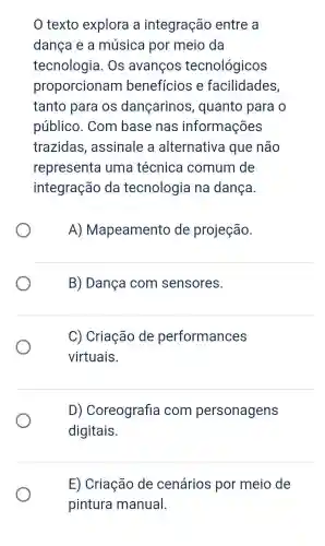 texto explora a integração entre a
dança e a música por meio da
tecnologia . Os avanços tecnológicos
proporcionam benefícios e facilidades,
tanto para os dançarinos , quanto para o
público . Com base nas informações
trazidas , assinale a alternativa que não
representa uma técnica comum de
integração da tecnologia na dança.
A)Mapeamento de projeção.
B) Dança com sensores.
C) Criação de performances
virtuais.
D)Coreografia com personagens
digitais.
E) Criação de cenários por meio de