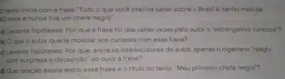 texto inicia com a frase "Tudo o que você precisa saber sobre o Brasil é: tenho mais de
40 anos e nunca tive um chefe negro".
a) Levante hipóteses: Por que a frase foi dita várias vezes pelo autor a "estrangeiros curiosos"?
b) O que o autor queria mostrar aos curiosos com essa frase?
c) Levante hipóteses: Por que, entre os interlocutores do autor, apenas o nigeriano "reagiu
com surpresa e decepção" ao ouvir a frase?
d) Que relação existe entre essa frase e o título do texto "Meu primeiro chefe negro"?