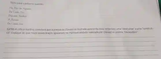 Texto para a próxima questão.
No Pao de Acucar
De Cada Dia
Dai-nos, Senhor
A Poesia
De Cada Dia
(UFR) A critica literária considera que a poesia de Oswald de Andrade apresenta duas vertentes: uma "destrutiva"e uma "construti-
va." Explique de que modo esses traços aparecem na intertextualidade realizada por Oswald no poema "Escapulário".
__