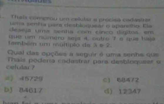 Thais comprou um celular a precisa cadastrar
uma senha para desbloquear o aparelho. Ela
deseja uma senha com cinco digitos . em
que um numero seja 4, outro 7 e que haja
também um múltiplo de 3 e2
Qual das opçoes a seguir é uma senha que
Thais poderia cadastrar para desbloquear o
celular?
a) 45729
c) 68472
b) 84617
d) 12347