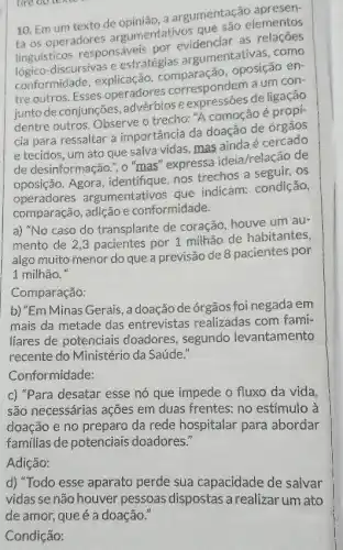 tire oo leater
10. Em um texto de opinião, a argumentação apresen-
ta os operadores argumentativos que são elementos
linguisticos responsáveis por
discursivas e estratégias argumentativas, como
oposição en-
tre outros. Esses operadores correspondern aum con-
junto de conjunções e express6es deligrop?
dentre outros. Observe o trecho: "A comoção é
cia para ressaltar a importância da doação de órgãos
e tecidos, um ato que salva vidas, mas ainda é
de desinformação.", o "mas" expressa ideia/relação de
oposição. Agora , identifique, nos trechos a seguir.os
operadores argumentativos que indicam: condição,
comparação, adição e conformidade.
a) "No caso do transplante de coração houve um au-
mento de 2,3 pacientes por 1 milhão de habitantes,
algo muito menor do que a previsão de 8 pacientes por
1 milhão."
Comparação:
b) "Em Minas Gerais, a doação de órgãos foi negada em
mais da metade das entrevistas realizadas com fami-
liares de potenciais doadores, segundo levantamento
recente do Ministério da Saúde."
Conformidade:
c) "Para desatar esse nó que impede o fluxo da vida
são necessárias ações em duas frentes: no estímulo à
doação e no preparo da rede hospitalar para abordar
familias de potenciais doadores."
Adição:
d) "Todo esse aparato perde sua capacidade de salvar
Condição: