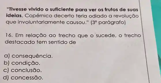 "Tivesse vivido o suficiente para ver os frutos de suas
ideias , Copérnico decerto teria odiado a revolução
que involuntariamente causou." 3^circ  parágrafo)
16. Em relação ao trecho que o sucede, o trecho
destacado tem sentido de
a)consequência.
b) condição.
c) conclusão.
d) concessão.