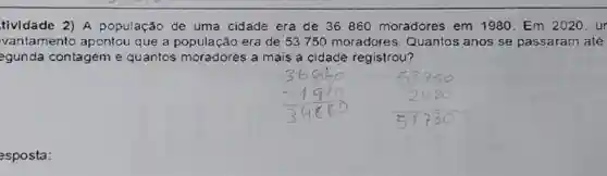 tividade 2) A população de uma cidade era de 36860 moradores em 1980. Em 2020. ur
vantamento apontou que a população era de 53750 moradores Quantos anos se passaram até
egunda contageme quantos moradores a mais a cidade registrou?
esposta: