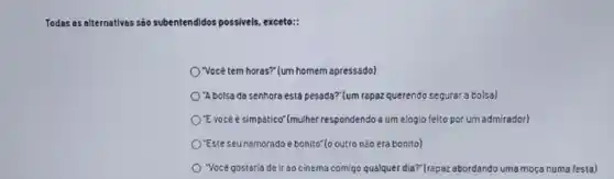 Todas as alternativas sao subentendldos didos possivels, exceto:
) Vocêtem horas? (um homem apressado)
O'Abolsa da senhora est pesada?"(um rapaz querend segurar a bolsa)
O'Evocéé simpático"(mulher respondendo a um elogio felto por um admirador)
O'Este seunamoradoe bonito"(o outro não era bonito)
"Vocé gostaria de ir ao cinema comigo qualquer dia?" (rapaz abordando uma moça numa festa)