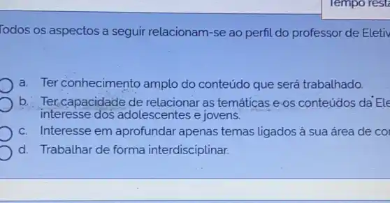 Todos os aspectos a seguir relacionam-se ao perfil do professor de Eletiv
a. Ter conhecimento amplo do conteúdo que será trabalhado.
b. Ter,capacidade de relacionar as temáticas e os conteúdos da Ele
interesse dos adolescentes e jovens.
c. Interesse em aprofundar apenas temas ligados à sua área de co
d. Trabalhar de forma interdisciplinar.