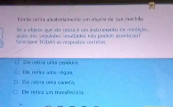 Tomás retira aleatoriamente um objeto de sua mochila.
Se o objeto que ele retira é um instrumento de medição,
quals dos seguintes resultados nào podem acontecer?
Selecione TODAS as respostas corretas.
Ele retira uma cenoura.
Ele retira uma régua.
Ele retira uma caneta.
Ele retira um transferidor.