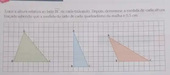 Trace a altura relativa ao lado overline (BC) de cada triângulo Depois, determine a medida de cada altura
traçada sabendo que a medida do lado de cada quadradinho da malha é 0,5 cm.