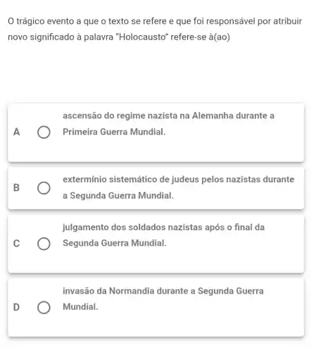 trágico evento a que o texto se refere e que foi responsável por atribuir
novo significado à palavra "Holocausto"' refere-se à(ao)
ascensão do regime nazista na Alemanha durante a
Primeira Guerra Mundial.
extermínio sistemático de judeus pelos nazistas durante
a Segunda Guerra Mundial.
julgamento dos soldados nazistas após o final da
Segunda Guerra Mundial.
invasão da Normandia durante a Segunda Guerra
Mundial.