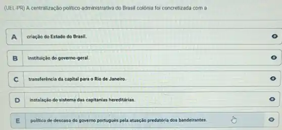 (UEL-PR) A centralização politico-administrativa do Brasil colônia foi concretizada com a
criação do Estado do Brasil.
A
B instituição do governo-geral.
C transferência da capital para o Rio de Janeiro
D instalação do sistema das capitanias hereditárias.
E I politica de descaso do governo português pela atuação predatória dos bandeirantes.