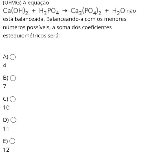 (UFMG) A equação
Ca(OH)_(2)+H_(3)PO_(4)arrow Ca_(3)(PO_(4))_(2)+H_(2)O não
está balanceada . Balanceando-a com os menores
números possíveis , a soma dos coeficientes
estequiométricos ; será:
A)
4
O
B)
7
C)
10
D)
11
E)
12