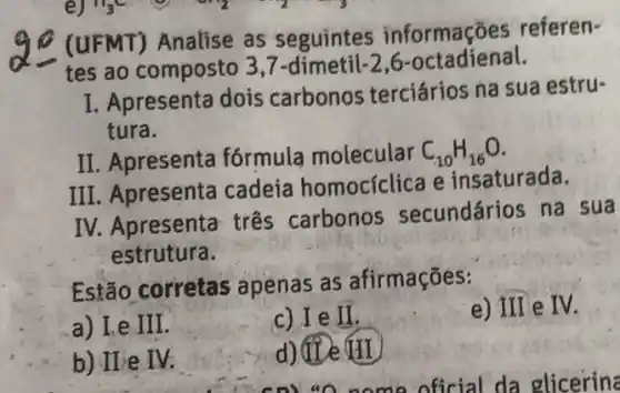 (UFMT) Analise as seguintes informações referen-
tes ao composto 3,7-dimetil-26 -octadienal.
I. Apresenta dois carbonos terciários na sua estru-
tura.
II. Apresenta fórmula molecular C_(10)H_(16)O
III. Apresenta cadeia homocíclica e insaturada.
IV. Apresenta três carbonos secundários na sua
estrutura.
Estão corretas apenas as afirmações:
a) Le III.
c) Ie II.
e) III e IV
b) IIe IV.
d) TVe HI