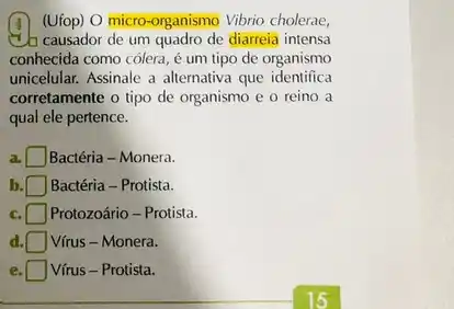 (Ufop) O micro-organismo Vibrio cholerae,
Ch causador de um quadro de diarrela intensa
conhecida como cólera, é um tipo de organismo
unicelular. Assinale a alternativa que identifica
corretamente o tipo de organismo e o reino a
qual ele pertence.
a. Bactéria - Monera.
b Bactéria - Protista.
c. Protozoário - Protista.
d Vírus - Monera.
e Vírus - Protista.