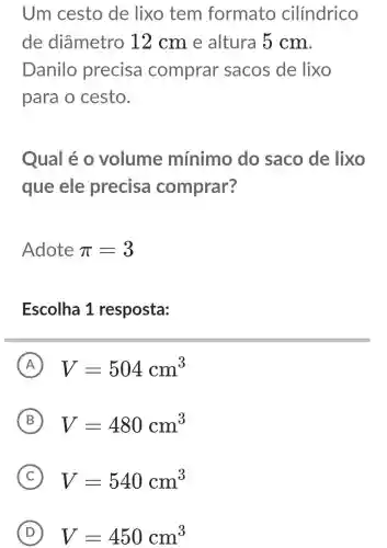 Um cesto de lixo tem formato cilíndrico
de diâmetro 12 cm e altura 5 cm.
Danilo precisa comprar sacos de lixo
para o cesto.
Qual é 0 volume mínimo do saco de lixo
que ele precisa comprar?
Adote pi =3
Escolha 1 resposta:
A V=504cm^3
B V=480cm^3
C V=540cm^3
D V=450cm^3