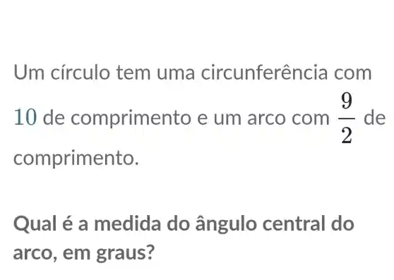 Um circulo tem uma circunferência com
10 de comprimento e um arco . com (9)/(2) de
comprimento.
Qual é a medida do ângulo central do
arco. em graus?