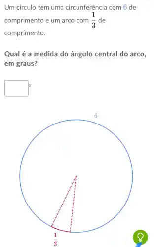 Um círculo tem uma circunferência com 6 de
comprimento e um arco com (1)/(3) de
comprimento.
Qual é a medida do ângulo central do arco,
em graus?
square 
square