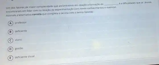 Um dos fatores de maior complexidade que encontramos em relação a formação do
__ é a dificuldades que os alunos
encontraram em lidar com na relação da experimentação com novos conhecimentos e vivencias.
Assinale a alternativa correta.que completa a lacuna com o termo faltante:
A professor
B deficiente
C aluno
D gestão
E
deficiente visual