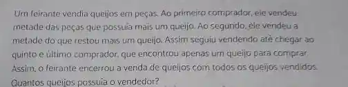 Um feirante vendia quejjos em peças. Ao primeiro comprador, ele vendeu
metade das peças que possula mais um queljo Ao segundo, ele vendeu a
metade do que restou mais um queijo. Assim seguju vendendo até chegar ao
quinto e último comprador que encontrou apenas um queijo para comprar.
Assim, o feirante encerrou a venda de queijos com todos os queijos vendidos
Quantos queijos possuia o vendedor?