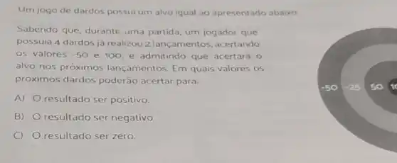 Um jogo de dardos possui um alvo igual ao apresentado abaixo
Sabendo que, durante uma partida, um jogador que
possuia 4 dardos já realizou 2 lançamentos , acertando
os valores -50 e 100, e admitindo que acertará 0
alvo nos próximos lançamentos. Em quais valores os
próximos dardos poderão acertar para:
A) resultado ser positivo.
B)
resultado ser negativo
resultado ser zero.