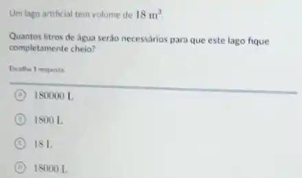 Um lago artificial tem volume de 18m^3
Quantos litros de água serào necessários para que este lago fique
completamente cheio?
Escolha 1 resposta
A 180000 L
D 1800 L
C 18 L
D 1800 OL