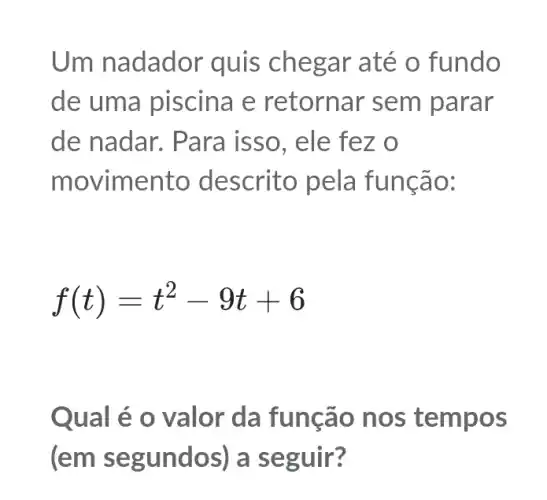 Um nadador quis chegar até o fundo
de uma piscina e retornar sem parar
de nadar. Para isso, ele fez o
movimento descrito pela funcão:
f(t)=t^2-9t+6
Qual é o valor da função nos tempos
(em segundos)a seguir?