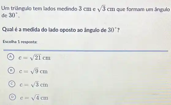 Um triângulo tem lados medindo 3 cm e sqrt (3)cm que formam um ângulo
de 30^circ 
Qual é a medida do lado oposto ao ângulo de 30^circ 
Escolha 1 resposta:
A c=sqrt (21)cm
B c=sqrt (9)cm
C c=sqrt (3)cm
D c=sqrt (4)cm