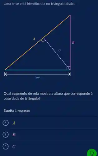 Uma base está identificada no triângulo abaixo.
Qual segmento de reta mostra a altura que corresponde à
base dada do triângulo?
Escolha 1 resposta:
A A
B B
C