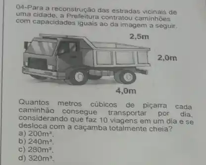 uma cidade, a Prefeitura contratou caminhoes
04-Para a reconstrução das estradas vicinais de
com capacidades iguais ao da imagem a seguir.
Quantos metros cúbicos de piçarra cada
caminhão consegue transportar por dia,
considerando que faz 10 em um dia e se
desloca com a caçamba totalmente cheia?
a) 200m^3
b) 240m^3
C) 280m^3
d) 320m^3