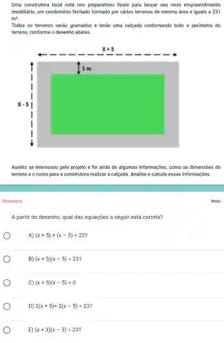 Uma construtora local está nos preparativos finais para lançar seu novo empreendimento
imobiliário, um condomínio fechado formado por vários terrenos de mesma área e iguais a 231
m^2
Todos os terrenos serão gramados e terão uma calçada contornando todo o perímetro do
terreno, conforme o desenho abaixo.
Aurélio se interessou pelo projeto e foi atrás de algumas informações, como as dimensões do
terreno e o custo para a construtora realizar a calçada. Analise e calcule essas informações.
Obrigatória
A partir do desenho qual das equações a seguir está correta?
A) (x+5)+(x-5)=231
B) (x+5)(x-5)=231
C) (x+5)(x-5)=0
Nota: