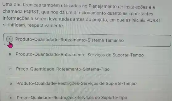 Uma das técnicas também utilizadas no Planejamento de Instalações é a
chamada PQRST , que nos dá um direcionamentc quanto as importantes
informações a serem levantadas ; antes do projeto, em que as iniciais PQRST
significam , respectivamente:
A Produto -Quantidade-Roteamento-Sistema Tamanho
B Produto -Quantidade Roteamento -Serviços de Suporte-Tempo
C Preço -Quantidade -Roteamento -Sistema-Tipo j
D -Produto -Qualidade -Restricôes -Servicos de Suporte -Tempo
E Preço -Qualidade-Restricôes -Servicos de Suporte-Tipo